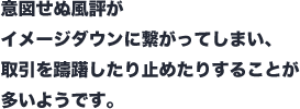 意図せぬ風評がイメージダウンに繋がってしまい、取引を躊躇したり止めたりすることが多いようです。