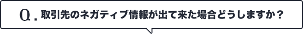 Q.取引先のネガティブ情報が出て来た場合どうしますか？