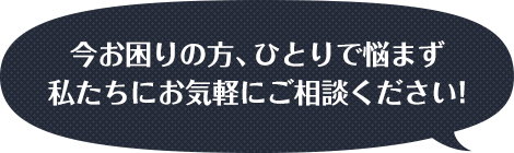 今お困りの方、ひとりで悩まず私たちにお気軽にご相談ください！