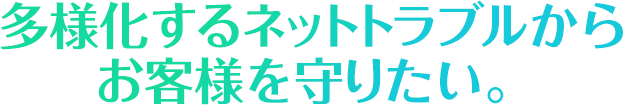 多様化するネットトラブルからお客様を守りたい。