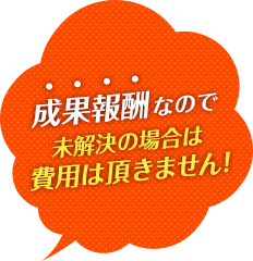 成果報酬なので未解決の場合は費用は頂きません!